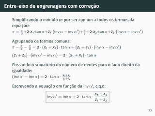 Entre-eixo de engrenagens com correção
Simplificando o módulo m por ser comum a todos os termos da
equação:
π = π
2 +2·x1·tan α+z1·(inv α − inv α′
)+π
2 +2·x2·tan α+z2·(inv α − inv α′
)
Agrupando os termos comuns:
π − π
2 − π
2 = 2 · (x1 + x2) · tan α + (z1 + z2) · (inv α − inv α′
)
(z1 + z2) · (inv α′
− inv α) = 2 · (x1 + x2) · tan α
Passando o somatório do número de dentes para o lado direito da
igualdade:
(inv α′
− inv α) = 2 · tan α · x1+x2
z1+z2
Escrevendo a equação em função da inv α′
, c.q.d:
inv α′
= inv α + 2 · tan α ·
x1 + x2
z1 + z2
93
 