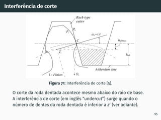 Interferência de corte
Figura 71: Interferência de corte [5].
O corte da roda dentada acontece mesmo abaixo do raio de base.
A interferência de corte (em inglês “undercut”) surge quando o
número de dentes da roda dentada é inferior a z′
(ver adiante).
95
 