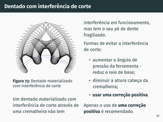 Dentado com interferência de corte
Figura 73: Dentado materializado
com Interferência de corte
Um dentado materializado com
interferência de corte através de
uma cremalheira não tem
interferência em funcionamento,
mas tem o seu pé de dente
fragilizado.
Formas de evitar a interferência
de corte:
• aumentar o ângulo de
pressão da ferramenta -
reduz o raio de base;
• diminuir a altura cabeça da
cremalheira;
• usar uma correção positiva.
Apenas o uso de uma correção
positiva é recomendado.
97
 