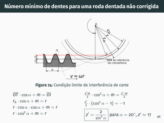 Número mı́nimo de dentes para uma roda dentada não corrigida
rb
r
r
a
reta de referência
da cremalheira
p
m
m
v= r
O
T
I
Figura 74: Condição limite de interferência de corte
OT · cos α + m = OI
rb · cos α + m = r
r · cos α · cos α + m = r
r · cos2
α + m = r
z′
m
2 · cos2
α + m = z′
·m
2
z′
2 · (cos2
α − 1) = −1
z′
=
2
sin2
α
para α = 20◦
, z′
≈ 17 98
 