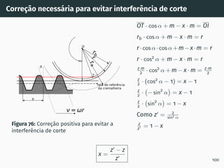 Correção necessária para evitar interferência de corte
rb
r
r
a
reta de referência
da cremalheira
p
v= r
O
T
I
Figura 76: Correção positiva para evitar a
interferência de corte
OT · cos α + m − x · m = OI
rb · cos α + m − x · m = r
r ·cos α·cos α+m−x·m = r
r · cos2
α + m − x · m = r
z·m
2 · cos2
α + m − x · m = z·m
2
z
2 · (cos2
α − 1) = x − 1
z
2 · − sin2
α

= x − 1
z
2 · sin2
α

= 1 − x
Como z′
= 2
sin2 α
z
z′ = 1 − x
x =
z′
− z
z′
100
 