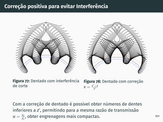 Correção positiva para evitar Interferência
Figura 77: Dentado com interferência
de corte
Figura 78: Dentado com correção
x = z′
−z
z′
Com a correção de dentado é possı́vel obter números de dentes
inferiores a z′
, permitindo para a mesma razão de transmissão
u = z2
z1
, obter engrenagens mais compactas. 101
 