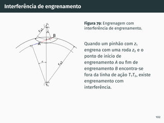 Interferência de engrenamento
1
2
T1
T2
O1
O2
I
r
a
1
r
a
2
A
B
Figura 79: Engrenagem com
interferência de engrenamento.
Quando um pinhão com z1
engrena com uma roda z2 e o
ponto de inı́cio de
engrenamento A ou fim de
engrenamento B encontra-se
fora da linha de ação T1T2, existe
engrenamento com
interferência.
102
 