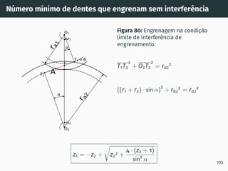Número mı́nimo de dentes que engrenam sem interferência
1
2
T1 =B
T2
O1
O2
I
r
a
1
r
a
2
A
Figura 80: Engrenagem na condição
limite de interferência de
engrenamento.
T1T2
2
+ O2T2
2
= ra2
2
((r1 + r2) · sin α)
2
+ rb2
2
= ra2
2
z1 = −z2 +
r
z2
2 +
4 · (z2 + 1)
sin2
α 103
 