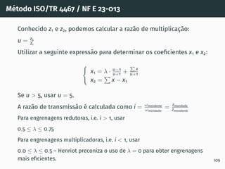 Método ISO/TR 4467 / NF E 23-013
Conhecido z1 e z2, podemos calcular a razão de multiplicação:
u = z2
z1
Utilizar a seguinte expressão para determinar os coeficientes x1 e x2:
(
x1 = λ · u−1
u+1 +
P
x
u+1
x2 =
P
x − x1
Se u  5, usar u = 5.
A razão de transmissão é calculada como i = ωmandante
ωmandada
= zmandada
zmandante
Para engrenagens redutoras, i.e. i  1, usar
0.5 ≤ λ ≤ 0.75
Para engrenagens multiplicadoras, i.e. i  1, usar
0.0 ≤ λ ≤ 0.5 – Henriot preconiza o uso de λ = 0 para obter engrenagens
mais eficientes. 109
 