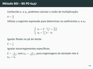 Método BSI – BS PD 6457
Conhecido z1 e z2, podemos calcular a razão de multiplicação:
u = z2
z1
Utilizar a seguinte expressão para determinar os coeficientes x1 e x2:
(
x1 = C · u−1
u +
P
x
u+1
x2 =
P
x − x1
Igualar flexão no pé do dente:
C = 1
2
Igualar escorregamentos especı́ficos:
C = 1
√
zv1
, com zv1 = z1
cos3 β , para engrenagens de dentado reto é
zv1 = z1
110
 