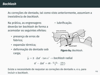 Backlash
As correções de dentado, tal como visto anteriormente, assumiam a
inexistência de backlash.
Na prática, as engrenagens
deverão ter backlash de forma a
acomodar os seguintes efeitos:
• presença de erros de
fabrico;
• expansão térmica;
• deformação do dentado sob
carga;
• lubrificação.
Figura 84: Backlash.
jt = 2 · ∆a′
· tan α′
→ backlash radial
a′
− ∆a′
= m · z1+z2
2 · cos α
cos α′
Existe a necessidade de reajustar as correções de dentado x1 e x2 para
incluir o backlash.
112
 