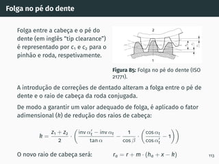 Folga no pé do dente
Folga entre a cabeça e o pé do
dente (em inglês “tip clearance”)
é representado por c1 e c2 para o
pinhão e roda, respetivamente.
Figura 85: Folga no pé do dente (ISO
21771).
A introdução de correções de dentado alteram a folga entre o pé de
dente e o raio de cabeça da roda conjugada.
De modo a garantir um valor adequado de folga, é aplicado o fator
adimensional (k) de redução dos raios de cabeça:
k =
z1 + z2
2
·

inv α′
t − inv αt
tan α
−
1
cos β
·

cos αt
cos α′
t
− 1

O novo raio de cabeça será: ra = r + m · (ha + x − k) 113
 