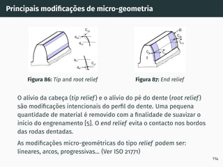 Principais modificações de micro-geometria
Figura 86: Tip and root relief Figura 87: End relief
O alı́vio da cabeça (tip relief) e o alı́vio do pé do dente (root relief)
são modificações intencionais do perfil do dente. Uma pequena
quantidade de material é removido com a finalidade de suavizar o
inı́cio do engrenamento [5]. O end relief evita o contacto nos bordos
das rodas dentadas.
As modificações micro-geométricas do tipo relief podem ser:
lineares, arcos, progressivas... (Ver ISO 21771)
114
 