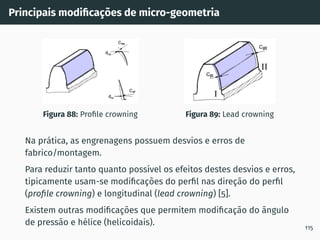 Principais modificações de micro-geometria
Figura 88: Profile crowning Figura 89: Lead crowning
Na prática, as engrenagens possuem desvios e erros de
fabrico/montagem.
Para reduzir tanto quanto possı́vel os efeitos destes desvios e erros,
tipicamente usam-se modificações do perfil nas direção do perfil
(profile crowning) e longitudinal (lead crowning) [5].
Existem outras modificações que permitem modificação do ângulo
de pressão e hélice (helicoidais).
115
 