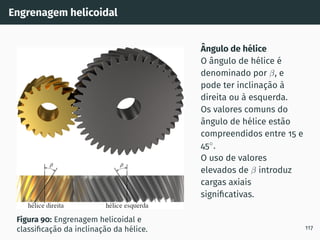 Engrenagem helicoidal
Figura 90: Engrenagem helicoidal e
classificação da inclinação da hélice.
Ângulo de hélice
O ângulo de hélice é
denominado por β, e
pode ter inclinação à
direita ou à esquerda.
Os valores comuns do
ângulo de hélice estão
compreendidos entre 15 e
45◦
.
O uso de valores
elevados de β introduz
cargas axiais
significativas.
117
 