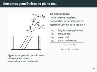 Elementos geométricos no plano real
Figura 91: Ângulo de pressão sobre o
plano real ou normal -
perpendicular ao dentado [5].
Elementos reais:
medem-se num plano
perpendicular ao dentado e
representam-se pelo ı́ndice n
αn ângulo de pressão real
mn módulo real
pn passo real
pbn passo de base real
pn = π · mn
pbn = pn · cos αn
118
 