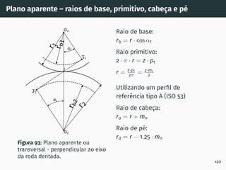 Plano aparente – raios de base, primitivo, cabeça e pé
t
t
T1
T2
O1
O2
I
r
1
r
2
r
b
1
r
b
2
Figura 93: Plano aparente ou
transversal - perpendicular ao eixo
da roda dentada.
Raio de base:
rb = r · cos αt
Raio primitivo:
2 · π · r = z · pt
r = z·pt
2π = z·mt
2
Utilizando um perfil de
referência tipo A (ISO 53)
Raio de cabeça:
ra = r + mn
Raio de pé:
rd = r − 1.25 · mn
120
 