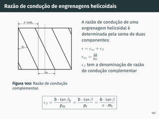 Razão de condução de engrenagens helicoidais
pbt
b tan b
b
Figura 100: Razão de condução
complementar.
A razão de condução de uma
engrenagem helicoidal é
determinada pela soma de duas
componentes:
ϵ = ϵαt
+ ϵβ
ϵαt = AB
pbt
ϵβ tem a denominação de razão
de condução complementar
ϵβ =
b · tan βb
pbt
=
b · tan β
pt
=
b · tan β
π · mt
127
 
