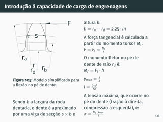Introdução à capacidade de carga de engrenagens
ra
r rb
F
rd
s
Figura 105: Modelo simplificado para
a flexão no pé de dente.
Sendo b a largura da roda
dentada, o dente é aproximado
por uma viga de secção s × b e
altura h:
h = ra − rd = 2.25 · m
A força tangencial é calculada a
partir do momento torsor Mt:
F = Ft = Mt
r
O momento fletor no pé de
dente de raio rd é:
Mf = Ft · h
ymax = s
2
I = b·s3
12
A tensão máxima, que ocorre no
pé do dente (tração à direita,
compressão à esquerda), é:
σ =
Mf ·ymax
I 133
 