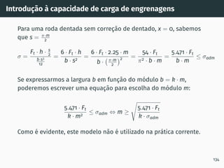 Introdução à capacidade de carga de engrenagens
Para uma roda dentada sem correção de dentado, x = 0, sabemos
que s = π·m
2
σ =
Ft · h · s
2
b·s3
12
=
6 · Ft · h
b · s2
=
6 · Ft · 2.25 · m
b · π·m
2
2 =
54 · Ft
π2 · b · m
=
5.471 · Ft
b · m
≤ σadm
Se expressarmos a largura b em função do módulo b = k · m,
poderemos escrever uma equação para escolha do módulo m:
5.471 · Ft
k · m2
≤ σadm ⇔ m ≥
s
5.471 · Ft
k · σadm
Como é evidente, este modelo não é utilizado na prática corrente.
134
 