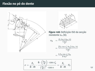 Flexão no pé do dente
Figura 108: Definição ISO da secção
resistente sFn [6].
σb = (Ft·hFa)·(sFn/2)
b·sFn
3
12
=
(FN·cos α′
a·hFa)·(sFn/2)
b·sFn
3
12
=
6·FN·cos α′
a·hFa
b·sFn
2
σ =
Ft
b · m
·
6 ·

hFa
m

· cos α′
a
sFn
m
2
· cos α
=
Ft
b · m
· YF
137
 