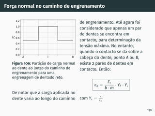 Força normal no caminho de engrenamento
A I B
0.0
0.2
0.4
0.6
0.8
1.0
1.2
F
n
Figura 109: Partição de carga normal
ao dente ao longo do caminho de
engrenamento para uma
engrenagem de dentado reto.
De notar que a carga aplicada no
dente varia ao longo do caminho
de engrenamento. Até agora foi
considerado que apenas um par
de dentes se encontra em
contacto, para determinação da
tensão máxima. No entanto,
quando o contacto se dá sobre a
cabeça do dente, ponto A ou B,
existe 2 pares de dentes em
contacto. Então:
σb =
Ft
b · m
· YF · Yϵ
com Yϵ = 1
ϵα
138
 