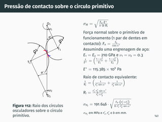 Pressão de contacto sobre o circulo primitivo
1
2
0
0
1
2
T1
T2
O1
O2
I
Figura 112: Raio dos cı́rculos
osculadores sobre o cı́rculo
primitivo.
σH =
q
Fn·E∗
π·b·RI
Força normal sobre o primitivo de
funcionamento (1 par de dentes em
contacto): Fn = Ft
cos α′
Assumindo uma engrenagem de aço:
E1 = E2 = 210 GPa e ν1 = ν2 = 0.3
1
E∗ =

1−ν2
1
E1
+
1−ν2
2
E2

E∗
= 115.385 × 109
Pa
Raio de contacto equivalente:
1
RI
=

1
r′
1 ·sin α′ + 1
r′
2·sin α′

RI =
r′
1 ·r′
2·sin α′
r′
1 +r′
2
σHI = 191.646 ·
r
Fn·(r′
1 +r′
2)
b·r′
1 ·r′
2·sin α′
σHI
em MPa e r′
1 , r′
2 e b em mm.
141
 