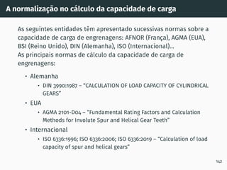 A normalização no cálculo da capacidade de carga
As seguintes entidades têm apresentado sucessivas normas sobre a
capacidade de carga de engrenagens: AFNOR (França), AGMA (EUA),
BSI (Reino Unido), DIN (Alemanha), ISO (Internacional)...
As principais normas de cálculo da capacidade de carga de
engrenagens:
• Alemanha
• DIN 3990:1987 – “CALCULATION OF LOAD CAPACITY OF CYLINDRICAL
GEARS”
• EUA
• AGMA 2101-D04 – “Fundamental Rating Factors and Calculation
Methods for Involute Spur and Helical Gear Teeth”
• Internacional
• ISO 6336:1996; ISO 6336:2006; ISO 6336:2019 – “Calculation of load
capacity of spur and helical gears”
142
 