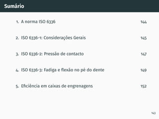Sumário
1. A norma ISO 6336 144
2. ISO 6336-1: Considerações Gerais 145
3. ISO 6336-2: Pressão de contacto 147
4. ISO 6336-3: Fadiga e flexão no pé do dente 149
5. Eficiência em caixas de engrenagens 152
143
 