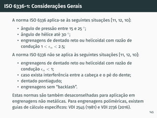 ISO 6336-1: Considerações Gerais
A norma ISO 6336 aplica-se às seguintes situações [11, 12, 10]:
• ângulo de pressão entre 15 e 25 ◦
;
• ângulo de hélice até 30 ◦
;
• engrenagens de dentado reto ou helicoidal com razão de
condução 1  ϵα  2.5;
A norma ISO 6336 não se aplica às seguintes situações [11, 12, 10]:
• engrenagens de dentado reto ou helicoidal com razão de
condução ϵα  1;
• caso exista interferência entre a cabeça e o pé do dente;
• dentado pontiagudo;
• engrenagens sem “backlash”.
Estas normas são também desaconselhadas para aplicação em
engrenagens não metálicas. Para engrenagens poliméricas, existem
guias de cálculo especı́ficos: VDI 2545 (1981) e VDI 2736 (2016).
145
 