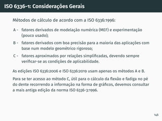 ISO 6336-1: Considerações Gerais
Métodos de cálculo de acordo com a ISO 6336:1996:
A - fatores derivados de modelação numérica (MEF) e experimentação
(pouco usado);
B - fatores derivados com boa precisão para a maioria das aplicações com
base num modelo geométrico rigoroso;
C - fatores aproximados por relações simplificadas, devendo sempre
verificar-se as condições de aplicabilidade.
As edições ISO 6336:2006 e ISO 6336:2019 usam apenas os métodos A e B.
Para se ter acesso ao método C, útil para o cálculo da flexão e fadiga no pé
do dente recorrendo a informação na forma de gráficos, devemos consultar
a mais antiga edição da norma ISO 6336-3:1996.
146
 