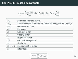ISO 6336-2: Pressão de contacto
σHP =
σHlim
· ZNT
SHmin
· ZL · ZV · ZR · ZW · ZX =
σHG
SHmin
σHP permissible contact stress
σHlim
allowable stress number from reference test gears (ISO 6336:5)
σHG contact stress limit
ZNT life factor
ZL lubricant factor
ZV velocity factor
ZR roughness factor
ZW work hardening factor
ZX size factor
SHmin
= 1 minimum safety factor
SH safety factor
SH =
σHG
σH
≥ SHmin 148
 