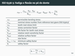 ISO 6336-3: Fadiga e flexão no pé do dente
σFP =
σFlim
· YST · YNT
SFmin
· YδrelT · YRrelT · YX =
σFG
SFmin
σFP permissible bending stress
σFlim
nominal stress number from reference test gears (ISO 6336:5)
σFG tooth-root stress limit
YST stress correction factor
YNT life factor for tooth-root stress
YδrelT relative notch sensitivity factor
YRrelT relative surface factor
YX size factor
SFmin
= 1.4 minimum safety factor
SF safety factor
SF =
σFG
σF
≥ SFmin
150
 