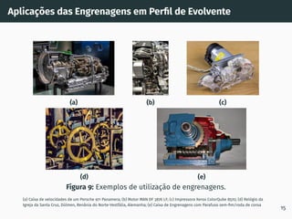 Aplicações das Engrenagens em Perfil de Evolvente
(a) (b) (c)
(d) (e)
Figura 9: Exemplos de utilização de engrenagens.
(a) Caixa de velocidades de um Porsche 971 Panamera; (b) Motor MAN DF 3876 LF; (c) Impressora Xerox ColorQube 8570; (d) Relógio da
Igreja da Santa Cruz, Dülmen, Renânia do Norte-Vestfália, Alemanha; (e) Caixa de Engrenagens com Parafuso sem-fim/roda de coroa
15
 