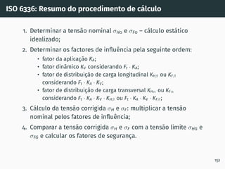 ISO 6336: Resumo do procedimento de cálculo
1. Determinar a tensão nominal σH0 e σF0 – cálculo estático
idealizado;
2. Determinar os factores de influência pela seguinte ordem:
• fator da aplicação KA;
• fator dinâmico KV considerando Ft · KA;
• fator de distribuição de carga longitudinal KHβ ou KFβ
considerando Ft · KA · KV;
• fator de distribuição de carga transversal KHα ou KFα
considerando Ft · KA · KV · KHβ ou Ft · KA · KV · KFβ;
3. Cálculo da tensão corrigida σH e σF: multiplicar a tensão
nominal pelos fatores de influência;
4. Comparar a tensão corrigida σH e σF com a tensão limite σHG e
σFG e calcular os fatores de segurança.
151
 