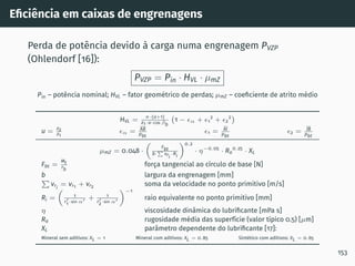 Eficiência em caixas de engrenagens
Perda de potência devido à carga numa engrenagem PVZP
(Ohlendorf [16]):
PVZP = Pin · HVL · µmZ
Pin – potência nominal; HVL – fator geométrico de perdas; µmZ – coeficiente de atrito médio
HVL =
π·(u+1)
z1·u·cos βb
1 − ϵα + ϵ1
2
+ ϵ2
2

u = z2
z1
ϵα = AB
pbt
ϵ1 = AI
pbt
ϵ2 = IB
pbt
µmZ = 0.048 ·

Fbt
b·
P
vri
·Ri
0.2
· η−0.05
· Ra
0.25
· XL
Fbt =
Mt
rb
força tangencial ao cı́rculo de base [N]
b largura da engrenagem [mm]
P
vri
= vr1 + vr2 soma da velocidade no ponto primitivo [m/s]
Ri =

1
r′
1·sin α′ + 1
r′
2·sin α′
−1
raio equivalente no ponto primitivo [mm]
η viscosidade dinâmica do lubrificante [mPa s]
Ra rugosidade média das superfı́cie (valor tı́pico 0.5) [µm]
XL parâmetro dependente do lubrificante [17]:
Mineral sem aditivos: XL = 1 Mineral com aditivos: XL = 0.85 Sintético com aditivos: XL = 0.65
153
 