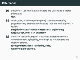 Referências i
[1] DIN 3998-1: Denominations on Gears and Gear Pairs: General
Definitions.
1976.
[2] Okorn, Ivan, Marko Nagode e Jernej Klemenc: Operating
performance of external non-involute spur and helical gears: A
review.
Strojniski Vestnik/Journal of Mechanical Engineering,
67(5):256–271, 2021, ISSN 00392480.
[3] Goldfarb, Veniamin, Evgenii Trubachev e Natalya Barmina:
Advanced Gear Engineering, volume 51 de Mechanisms and
Machine Science.
Springer International Publishing, 2018,
ISBN 978-3-319-60398-8.
154
 