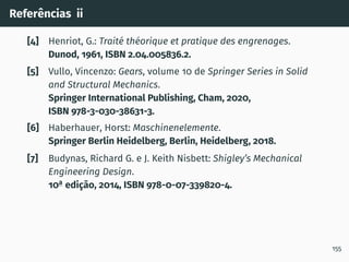 Referências ii
[4] Henriot, G.: Traité théorique et pratique des engrenages.
Dunod, 1961, ISBN 2.04.005836.2.
[5] Vullo, Vincenzo: Gears, volume 10 de Springer Series in Solid
and Structural Mechanics.
Springer International Publishing, Cham, 2020,
ISBN 978-3-030-38631-3.
[6] Haberhauer, Horst: Maschinenelemente.
Springer Berlin Heidelberg, Berlin, Heidelberg, 2018.
[7] Budynas, Richard G. e J. Keith Nisbett: Shigley’s Mechanical
Engineering Design.
10a
edição, 2014, ISBN 978-0-07-339820-4.
155
 