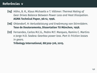 Referências v
[15] Höhn, B. R., Klaus Michaelis e T. Völlmer: Thermal Rating of
Gear Drives Balance Between Power Loss and Heat Dissipation.
AGMA Technical Paper, 96:12, 1996.
[16] Ohlendorf, H: Verlustleistung und Erwärmung von Stirnrädern.
Tese de Doutoramento, Dissertation TU München, 1958.
[17] Fernandes, Carlos M.C.G., Pedro M.T. Marques, Ramiro C. Martins
e Jorge H.O. Seabra: Gearbox power loss. Part II: Friction losses
in gears.
Tribology International, 88:309–316, 2015.
158
 