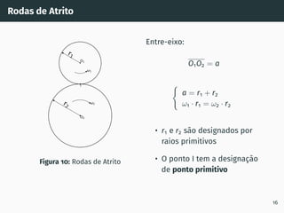 Rodas de Atrito
1
2
I
O1
O2
r2
r1
Figura 10: Rodas de Atrito
Entre-eixo:
O1O2 = a
(
a = r1 + r2
ω1 · r1 = ω2 · r2
• r1 e r2 são designados por
raios primitivos
• O ponto I tem a designação
de ponto primitivo
16
 