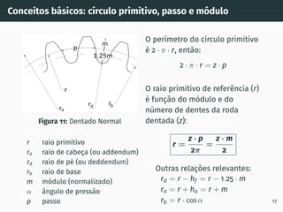 Conceitos básicos: cı́rculo primitivo, passo e módulo
Figura 11: Dentado Normal
r raio primitivo
ra raio de cabeça (ou addendum)
rd raio de pé (ou deddendum)
rb raio de base
m módulo (normalizado)
α ângulo de pressão
p passo
O perı́metro do cı́rculo primitivo
é 2 · π · r, então:
2 · π · r = z · p
O raio primitivo de referência (r)
é função do módulo e do
número de dentes da roda
dentada (z):
r =
z · p
2π
=
z · m
2
Outras relações relevantes:
rd = r − hf = r − 1.25 · m
ra = r + ha = r + m
rb = r · cos α 17
 
