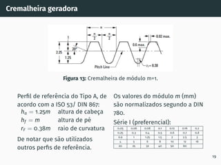 Cremalheira geradora
Figura 13: Cremalheira de módulo m=1.
Perfil de referência do Tipo A, de
acordo com a ISO 53/ DIN 867:
ha = 1.25m altura de cabeça
hf = m altura de pé
rF = 0.38m raio de curvatura
De notar que são utilizados
outros perfis de referência.
Os valores do módulo m (mm)
são normalizados segundo a DIN
780.
Série I (preferencial):
0.05 0.06 0.08 0.1 0.12 0.16 0.2
0.25 0.3 0.4 0.5 0.6 0.7 0.8
0.9 1 1.25 1.5 2 2.5 3
4 5 6 8 10 12 16
20 25 32 40 50 60
19
 