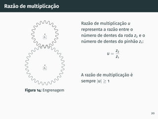 Razão de multiplicação
z2
z1
Figura 14: Engrenagem
Razão de multiplicação u
representa a razão entre o
número de dentes da roda z2 e o
número de dentes do pinhão z1:
u =
z2
z1
A razão de multiplicação é
sempre |u| ≥ 1
20
 