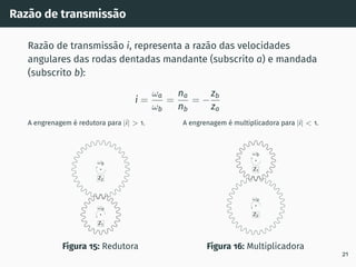 Razão de transmissão
Razão de transmissão i, representa a razão das velocidades
angulares das rodas dentadas mandante (subscrito a) e mandada
(subscrito b):
i =
ωa
ωb
=
na
nb
= −
zb
za
A engrenagem é redutora para |i| > 1.
z2
ωb
z1
ωa
Figura 15: Redutora
A engrenagem é multiplicadora para |i| < 1.
z2
ωa
z1
ωb
Figura 16: Multiplicadora
21
 