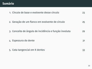 Sumário
1. Cı́rculo de base e evolvente desse cı́rculo 23
2. Geração de um flanco em evolvente de cı́rculo 25
3. Conceito de ângulo de incidência e função involuta 29
4. Espessura do dente 31
5. Cota tangencial em K dentes 33
22
 