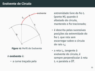 Evolvente de Cı́rculo
r
b
tr
O
Q
M
T
te
evolvente
Figura 17: Perfil de Evolvente
A evolvente é:
• a curva traçada pela
extremidade livre do fio tr
(ponto M), quando é
afastado do cı́rculo,
mantendo o fio tracionado;
• é descrita pelas sucessivas
posições da extremidade do
fio tr que rola sem
escorregar sobre o cı́rculo
de raio rb;
• a reta te, tangente à
evolvente de cı́rculo, é
sempre perpendicular à reta
tr e paralela a OT.
23
 