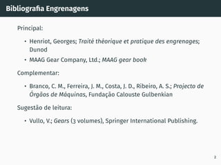 Bibliografia Engrenagens
Principal:
• Henriot, Georges; Traité théorique et pratique des engrenages;
Dunod
• MAAG Gear Company, Ltd.; MAAG gear book
Complementar:
• Branco, C. M., Ferreira, J. M., Costa, J. D., Ribeiro, A. S.; Projecto de
Órgãos de Máquinas, Fundação Calouste Gulbenkian
Sugestão de leitura:
• Vullo, V.; Gears (3 volumes), Springer International Publishing.
2
 