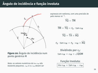 Ângulo de incidência e função involuta
r
b
tr
O
Q
M
T
te
X
inv M
M
Figura 20: Ângulo de incidência num
ponto genérico M
Nota: os valores numéricos da inv αM são
bastante pequenos. αM e inv αM devem ser
expressos em radianos, com uma precisão de
pelo menos 10−4
.
>
TQ = TM
TM =
>
TQ = rb · tan αM
>
TQ =
>
TX +
>
XQ
rb · tan αM = rb · αM +
>
XQ
Dividindo por rb:
tan αM = αM + ∡QOM
Função Involuta:
inv αM = tan αM − αM
29
 