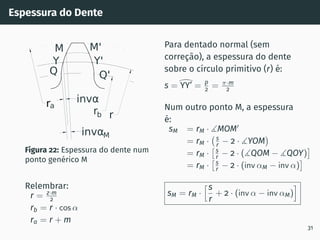 Espessura do Dente
ra
r
rb
invαM
invα
Q'
Y'
M'
M
Y
Q
Figura 22: Espessura do dente num
ponto genérico M
Relembrar:
r = z·m
2
rb = r · cos α
ra = r + m
Para dentado normal (sem
correção), a espessura do dente
sobre o cı́rculo primitivo (r) é:
s =
>
YY’ = p
2 = π·m
2
Num outro ponto M, a espessura
é:
sM = rM · ∡MOM′
= rM · s
r − 2 · ∡YOM

= rM ·
s
r − 2 · (∡QOM − ∡QOY)

= rM ·
s
r − 2 · (inv αM − inv α)

sM = rM ·
hs
r
+ 2 · (inv α − inv αM)
i
31
 
