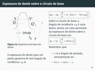 Espessura do dente sobre o cı́rculo de base
r
rb
invα
Q'
Y'
Y
Q
Figura 23: Espessura da base do
dente
A espessura do dente para um
ponto genérico M com ângulo de
incidência αM é:
sM = rM ·
hs
r
+ 2 · (inv α − inv αM)
i
Sobre o cı́rculo de base, o
ângulo de incidência αM é nulo.
Assim, temos um caso particular
da espessura do dente sobre o
cı́rculo de base ser:
sb = rb ·
s
r
+ 2 inv α

Relembrar que:
• α é o ângulo de pressão,
normalmente 20◦
.
• inv α = tan α − α
32
 