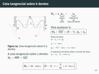 Cota tangencial sobre k dentes
ra
Wk
M'
M
Q'
Q
rb
T
Figura 24: Cota tangencial sobre k=3
dentes
A cota tangencial sobre 3 dentes:
W3 = MM′ =

QQ’
W3 = 2 pb
|{z}
passo
de
base
+ sb
|{z}
espessura
da
base do dente
Para qualquer k:
Wk =

QQ’ = (k − 1) · pb + sb
Passo de base:
2π · rb = z · pb
rb = r · cos α
pb = 2π·r
z · cos α = p · cos α
A espessura do dente sobre o circulo de base:
sb = rb · s
r + 2 inv α

Wk = m · cos α ·
h
(k − 1) · π +
s
m
+ z · inv α
i
33
 