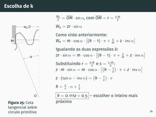 Escolha de k
M
T
wk/2
α
O
Figura 25: Cota
tangencial sobre
cı́rculo primitivo
Wk
2 = OM · sin α, com OM = r = z·m
2
Wk = 2r · sin α
Como visto anteriormente:
Wk = m · cos α ·

(k − 1) · π + s
m + z · inv α

Igualando as duas expressões é:
2r · sin α = m · cos α ·

(k − 1) · π + s
m + z · inv α

Substituindo r = z·m
2 e s = π·m
2 :
z · m · sin α = m · cos α ·

k − 1
2

· π + z · inv α

z · (tan α − inv α) = k − 1
2

· π
k = z
π · α + 1
2
k = 0.111z + 0.5 – escolher o inteiro mais
próximo
34
 