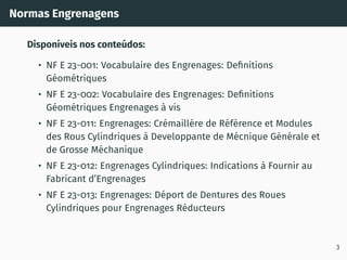 Normas Engrenagens
Disponı́veis nos conteúdos:
• NF E 23-001: Vocabulaire des Engrenages: Definitions
Géométriques
• NF E 23-002: Vocabulaire des Engrenages: Definitions
Géométriques Engrenages à vis
• NF E 23-011: Engrenages: Crémaillére de Référence et Modules
des Rous Cylindriques à Developpante de Mécnique Générale et
de Grosse Méchanique
• NF E 23-012: Engrenages Cylindriques: Indications à Fournir au
Fabricant d’Engrenages
• NF E 23-013: Engrenages: Déport de Dentures des Roues
Cylindriques pour Engrenages Réducteurs
3
 