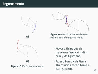 Engrenamento
O1
Q1
X
T1
t1
(a)
O2
Q2
Y
T2
t2
(b)
Figura 26: Perfis em evolvente.
O2
Q2
Y T2
t2
O1
Q1
X
T1
t1
Figura 27: Contacto das evolventes
sobre a reta de engrenamento
• Mover a Figura 26a de
maneira a fazer coincidir t1
com t2 da Figura 26b;
• Fazer o Ponto X da Figura
26a coincidir com o Ponto Y
da Figura 26b. 36
 